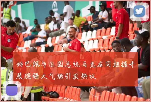姆巴佩与法国总统马克龙同框握手展现强大气场引发热议