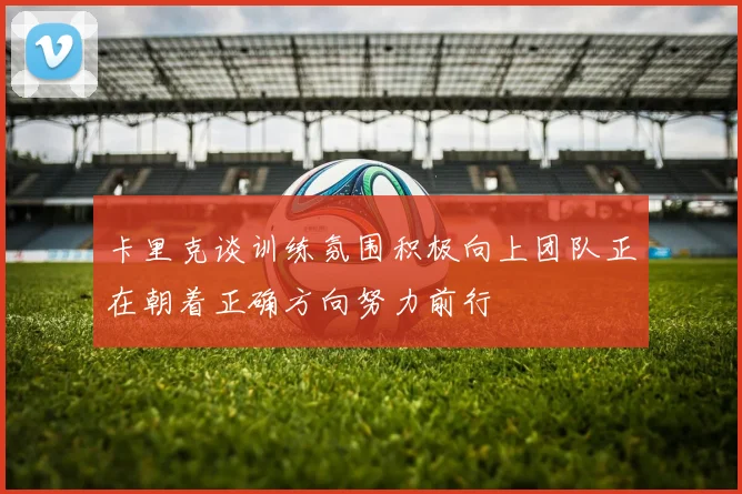卡里克谈训练氛围积极向上团队正在朝着正确方向努力前行