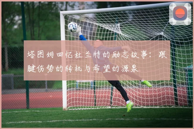 塔图姆回忆杜兰特的励志故事：跟腱伤势的转机与希望的源泉