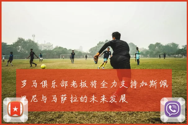 罗马俱乐部老板将全力支持加斯佩里尼与马萨拉的未来发展
