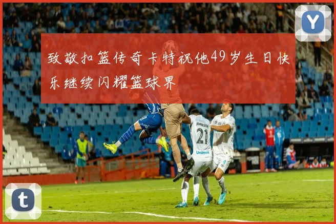 致敬扣篮传奇卡特祝他49岁生日快乐继续闪耀篮球界