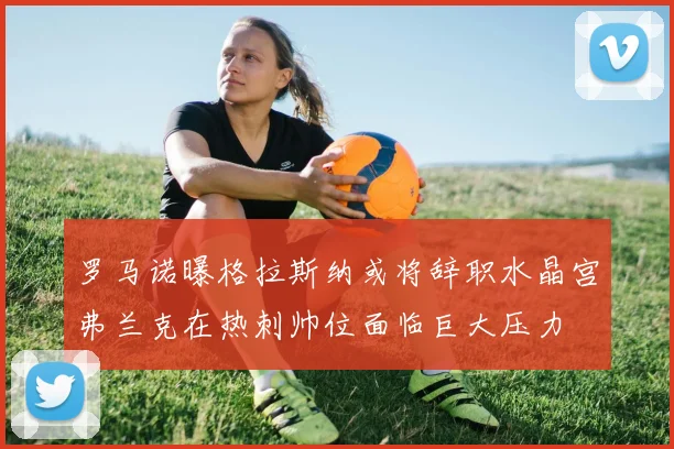 罗马诺曝格拉斯纳或将辞职水晶宫弗兰克在热刺帅位面临巨大压力