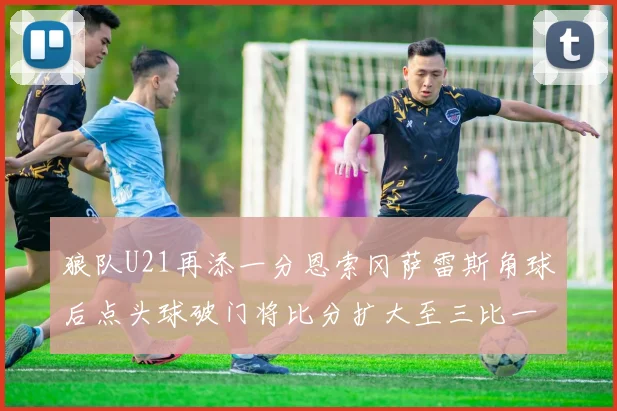 狼队U21再添一分恩索冈萨雷斯角球后点头球破门将比分扩大至三比一