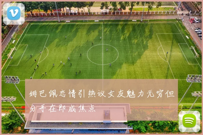 姆巴佩恋情引热议女友魅力无穷但分手在即成焦点