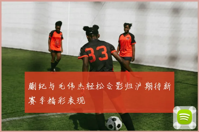 蒯纪与毛伟杰轻松合影归沪期待新赛季精彩表现