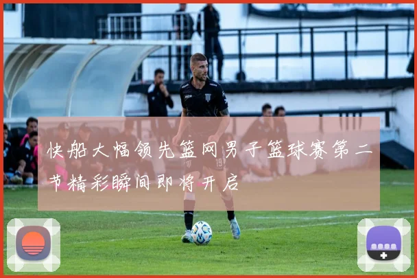 快船大幅领先篮网男子篮球赛第二节精彩瞬间即将开启