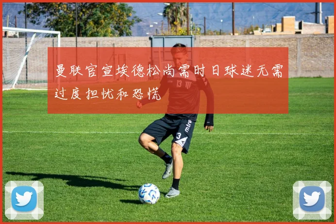 曼联官宣埃德松尚需时日球迷无需过度担忧和恐慌