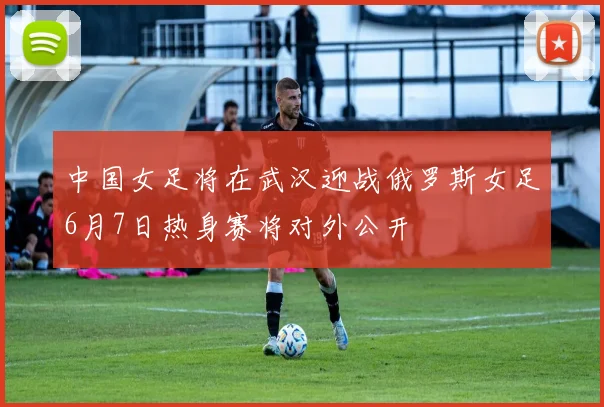中国女足将在武汉迎战俄罗斯女足6月7日热身赛将对外公开
