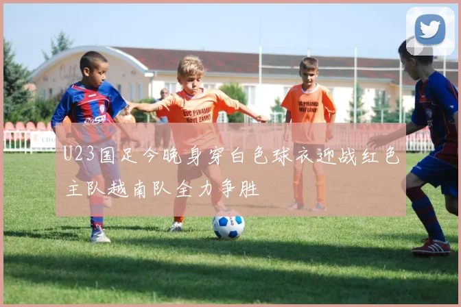 U23国足今晚身穿白色球衣迎战红色主队越南队全力争胜
