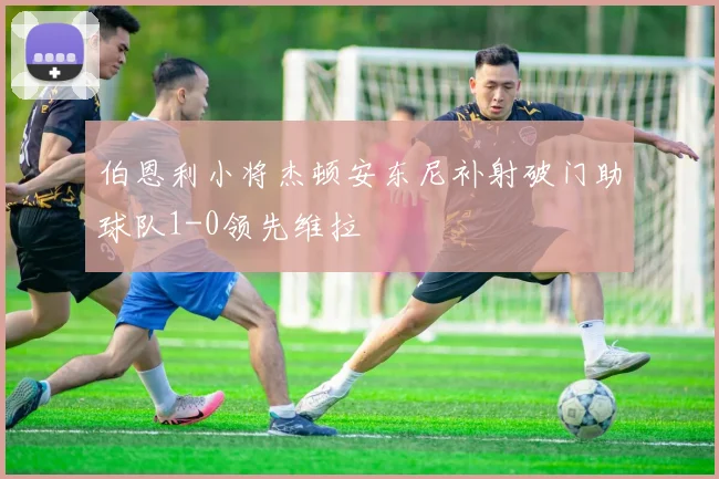 伯恩利小将杰顿安东尼补射破门助球队1-0领先维拉