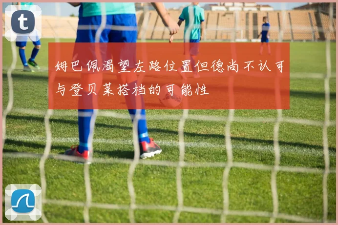 姆巴佩渴望左路位置但德尚不认可与登贝莱搭档的可能性