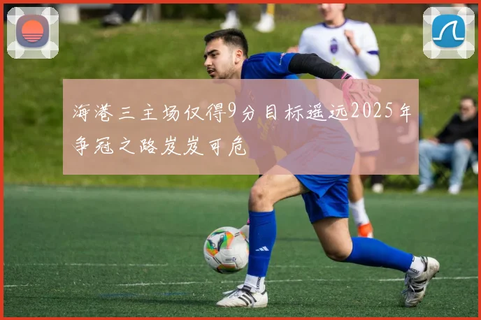 海港三主场仅得9分目标遥远2025年争冠之路岌岌可危