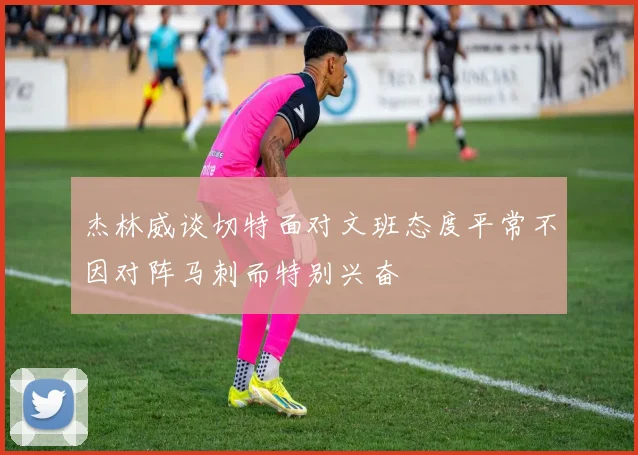 杰林威谈切特面对文班态度平常不因对阵马刺而特别兴奋