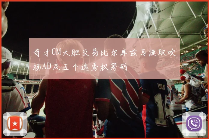 奇才GM大胆交易比尔库兹马换取吹杨AD及五个选秀权筹码