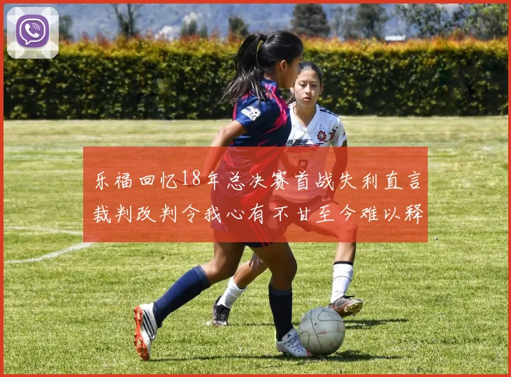 乐福回忆18年总决赛首战失利直言裁判改判令我心有不甘至今难以释怀