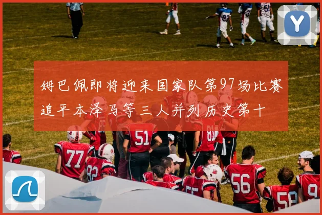 姆巴佩即将迎来国家队第97场比赛追平本泽马等三人并列历史第十