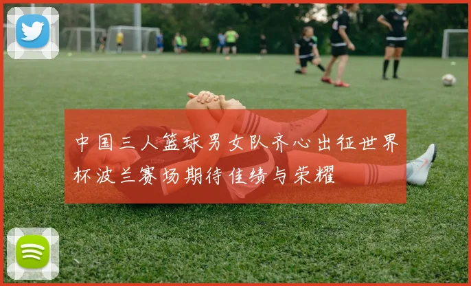 中国三人篮球男女队齐心出征世界杯波兰赛场期待佳绩与荣耀